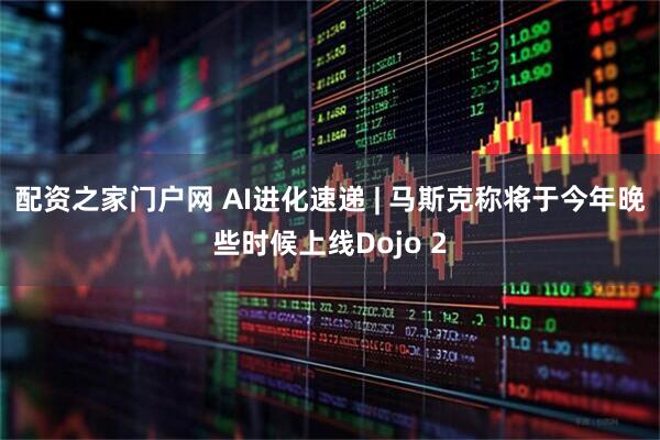 配资之家门户网 AI进化速递 | 马斯克称将于今年晚些时候上线Dojo 2