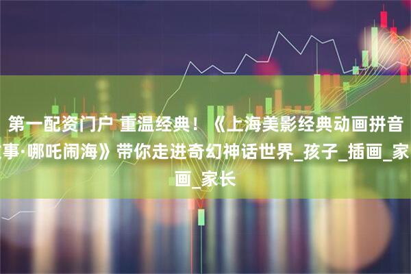 第一配资门户 重温经典！《上海美影经典动画拼音故事·哪吒闹海》带你走进奇幻神话世界_孩子_插画_家长