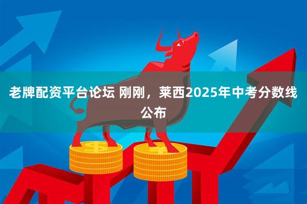 老牌配资平台论坛 刚刚，莱西2025年中考分数线公布