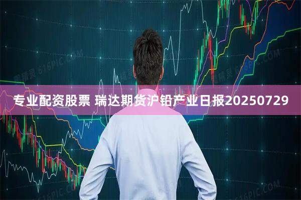 专业配资股票 瑞达期货沪铅产业日报20250729