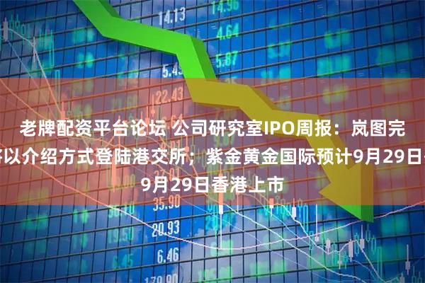 老牌配资平台论坛 公司研究室IPO周报：岚图完成股改将以介绍方式登陆港交所；紫金黄金国际预计9月29日香港上市