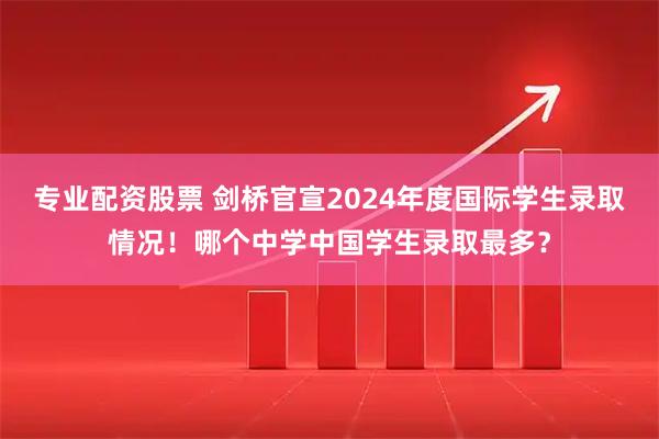 专业配资股票 剑桥官宣2024年度国际学生录取情况！哪个中学中国学生录取最多？