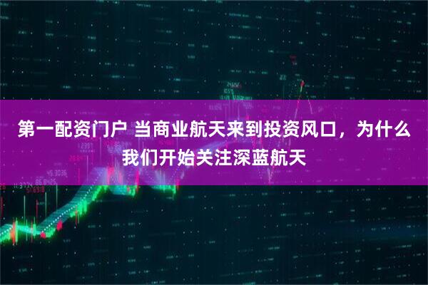 第一配资门户 当商业航天来到投资风口，为什么我们开始关注深蓝航天
