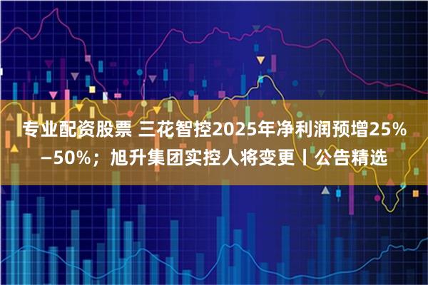 专业配资股票 三花智控2025年净利润预增25%—50%；旭升集团实控人将变更丨公告精选