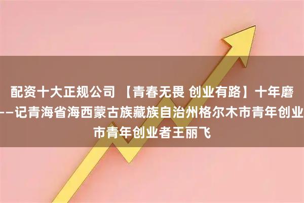 配资十大正规公司 【青春无畏 创业有路】十年磨一“泵”——记青海省海西蒙古族藏族自治州格尔木市青年创业者王丽飞