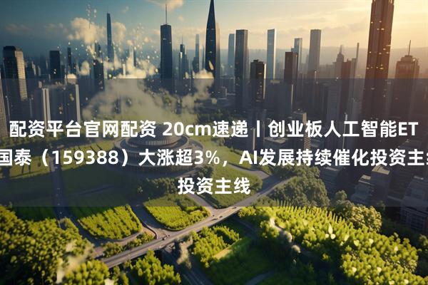 配资平台官网配资 20cm速递丨创业板人工智能ETF国泰(159388)大涨超3%,AI发展持续催化投资主线